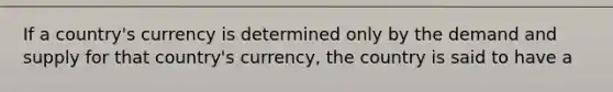 If a country's currency is determined only by the demand and supply for that country's currency, the country is said to have a