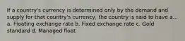 If a country's currency is determined only by the demand and supply for that country's currency, the country is said to have a... a. Floating exchange rate b. Fixed exchange rate c. Gold standard d. Managed float