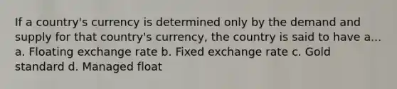 If a country's currency is determined only by the demand and supply for that country's currency, the country is said to have a... a. Floating exchange rate b. Fixed exchange rate c. Gold standard d. Managed float