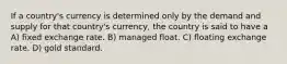 If a country's currency is determined only by the demand and supply for that country's currency, the country is said to have a ​ A) fixed exchange rate.​ B) managed float. C) floating exchange rate.​ D) gold standard.