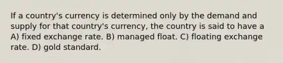 If a country's currency is determined only by the demand and supply for that country's currency, the country is said to have a ​ A) fixed exchange rate.​ B) managed float. C) floating exchange rate.​ D) gold standard.