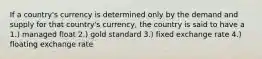 If a country's currency is determined only by the demand and supply for that country's currency, the country is said to have a 1.) managed float 2.) gold standard 3.) fixed exchange rate 4.) floating exchange rate