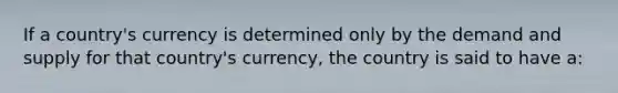 If a​ country's currency is determined only by the demand and supply for that​ country's currency, the country is said to have a: