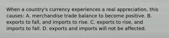 When a country's currency experiences a real appreciation, this causes: A. merchandise trade balance to become positive. B. exports to fall, and imports to rise. C. exports to rise, and imports to fall. D. exports and imports will not be affected.