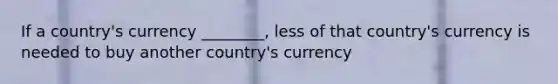 If a country's currency ________, less of that country's currency is needed to buy another country's currency