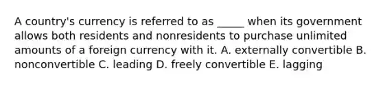 A country's currency is referred to as _____ when its government allows both residents and nonresidents to purchase unlimited amounts of a foreign currency with it. A. externally convertible B. nonconvertible C. leading D. freely convertible E. lagging