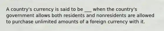 A country's currency is said to be ___ when the country's government allows both residents and nonresidents are allowed to purchase unlimited amounts of a foreign currency with it.