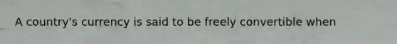 A country's currency is said to be freely convertible when