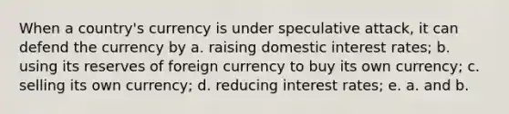 When a country's currency is under speculative attack, it can defend the currency by a. raising domestic interest rates; b. using its reserves of foreign currency to buy its own currency; c. selling its own currency; d. reducing interest rates; e. a. and b.