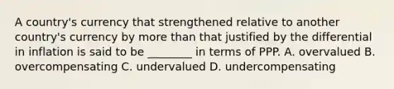 A​ country's currency that strengthened relative to another​ country's currency by <a href='https://www.questionai.com/knowledge/keWHlEPx42-more-than' class='anchor-knowledge'>more than</a> that justified by the differential in inflation is said to be​ ________ in terms of PPP. A. overvalued B. overcompensating C. undervalued D. undercompensating