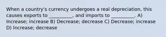 When a country's currency undergoes a real depreciation, this causes exports to __________, and imports to __________. A) Increase; increase B) Decrease; decrease C) Decrease; increase D) Increase; decrease