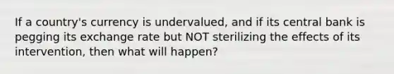 If a country's currency is undervalued, and if its central bank is pegging its exchange rate but NOT sterilizing the effects of its intervention, then what will happen?