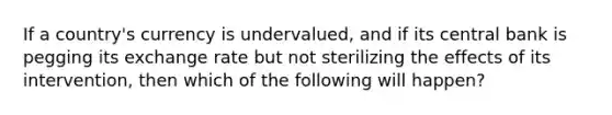 If a country's currency is undervalued, and if its central bank is pegging its exchange rate but not sterilizing the effects of its intervention, then which of the following will happen?