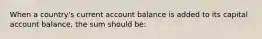 When a country's current account balance is added to its capital account balance, the sum should be: