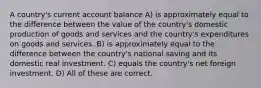 A country's current account balance A) is approximately equal to the difference between the value of the country's domestic production of goods and services and the country's expenditures on goods and services. B) is approximately equal to the difference between the country's national saving and its domestic real investment. C) equals the country's net foreign investment. D) All of these are correct.