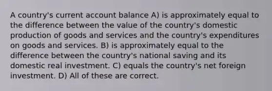 A country's current account balance A) is approximately equal to the difference between the value of the country's domestic production of goods and services and the country's expenditures on goods and services. B) is approximately equal to the difference between the country's national saving and its domestic real investment. C) equals the country's net foreign investment. D) All of these are correct.