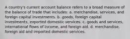 A country's current account balance refers to a broad measure of the balance of trade that includes: a. merchandise, services, and foreign capital investments. b. goods, foreign capital investments, exported domestic services. c. goods and services, international flows of income, and foreign aid. d. merchandise, foreign aid and imported domestic services.