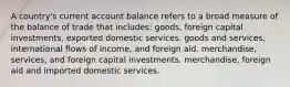 A country's current account balance refers to a broad measure of the balance of trade that includes: goods, foreign capital investments, exported domestic services. goods and services, international flows of income, and foreign aid. merchandise, services, and foreign capital investments. merchandise, foreign aid and imported domestic services.