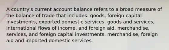 A country's current account balance refers to a broad measure of the balance of trade that includes: goods, foreign capital investments, exported domestic services. goods and services, international flows of income, and foreign aid. merchandise, services, and foreign capital investments. merchandise, foreign aid and imported domestic services.