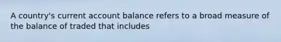 A country's current account balance refers to a broad measure of the balance of traded that includes