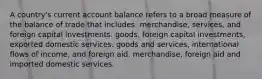 A country's current account balance refers to a broad measure of the balance of trade that includes: merchandise, services, and foreign capital investments. goods, foreign capital investments, exported domestic services. goods and services, international flows of income, and foreign aid. merchandise, foreign aid and imported domestic services.