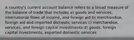 A country's current account balance refers to a broad measure of the balance of trade that includes a) goods and services, international flows of income, and foreign aid b) merchandise, foreign aid and imported domestic services c) merchandise, services, and foreign capital investments d) goods, foreign capital investments, exported domestic services