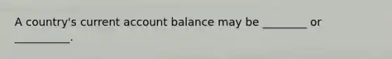 A country's current account balance may be ________ or __________.