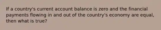 If a country's current account balance is zero and the financial payments flowing in and out of the country's economy are equal, then what is true?