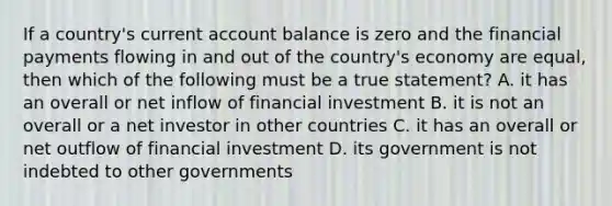 If a country's current account balance is zero and the financial payments flowing in and out of the country's economy are equal, then which of the following must be a true statement? A. it has an overall or net inflow of financial investment B. it is not an overall or a net investor in other countries C. it has an overall or net outflow of financial investment D. its government is not indebted to other governments