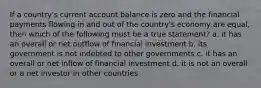 If a country's current account balance is zero and the financial payments flowing in and out of the country's economy are equal, then which of the following must be a true statement? a. it has an overall or net outflow of financial investment b. its government is not indebted to other governments c. it has an overall or net inflow of financial investment d. it is not an overall or a net investor in other countries