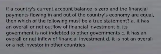 If a country's current account balance is zero and the financial payments flowing in and out of the country's economy are equal, then which of the following must be a true statement? a. it has an overall or net outflow of financial investment b. its government is not indebted to other governments c. it has an overall or net inflow of financial investment d. it is not an overall or a net investor in other countries