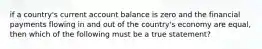 if a country's current account balance is zero and the financial payments flowing in and out of the country's economy are equal, then which of the following must be a true statement?