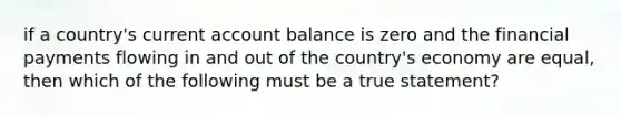 if a country's current account balance is zero and the financial payments flowing in and out of the country's economy are equal, then which of the following must be a true statement?