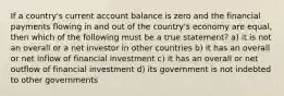 If a country's current account balance is zero and the financial payments flowing in and out of the country's economy are equal, then which of the following must be a true statement? a) it is not an overall or a net investor in other countries b) it has an overall or net inflow of financial investment c) it has an overall or net outflow of financial investment d) its government is not indebted to other governments