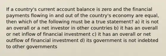 If a country's current account balance is zero and the financial payments flowing in and out of the country's economy are equal, then which of the following must be a true statement? a) it is not an overall or a net investor in other countries b) it has an overall or net inflow of financial investment c) it has an overall or net outflow of financial investment d) its government is not indebted to other governments