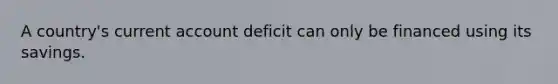 A country's current account deficit can only be financed using its savings.