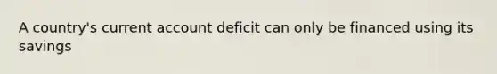 A country's current account deficit can only be financed using its savings