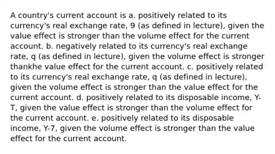 A country's current account is a. positively related to its currency's real exchange rate, 9 (as defined in lecture), given the value effect is stronger than the volume effect for the current account. b. negatively related to its currency's real exchange rate, q (as defined in lecture), given the volume effect is stronger thankhe value effect for the current account. c. positively related to its currency's real exchange rate, q (as defined in lecture), given the volume effect is stronger than the value effect for the current account. d. positively related to its disposable income, Y-T, given the value effect is stronger than the volume effect for the current account. e. positively related to its disposable income, Y-7, given the volume effect is stronger than the value effect for the current account.