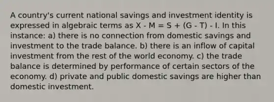 A country's current national savings and investment identity is expressed in algebraic terms as X - M = S + (G - T) - I. In this instance: a) there is no connection from domestic savings and investment to the trade balance. b) there is an inflow of capital investment from the rest of the world economy. c) the trade balance is determined by performance of certain sectors of the economy. d) private and public domestic savings are higher than domestic investment.