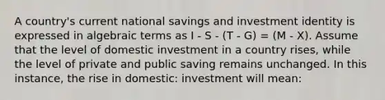 A country's current national savings and investment identity is expressed in algebraic terms as I - S - (T - G) = (M - X). Assume that the level of domestic investment in a country rises, while the level of private and public saving remains unchanged. In this instance, the rise in domestic: investment will mean: