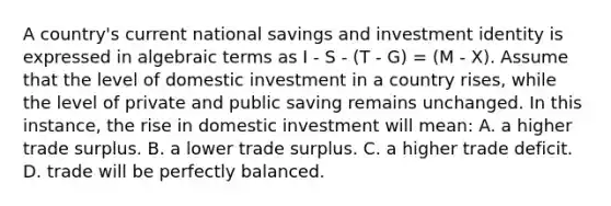 A country's current national savings and investment identity is expressed in algebraic terms as I - S - (T - G) = (M - X). Assume that the level of domestic investment in a country rises, while the level of private and public saving remains unchanged. In this instance, the rise in domestic investment will mean: A. a higher trade surplus. B. a lower trade surplus. C. a higher trade deficit. D. trade will be perfectly balanced.