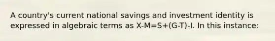 A country's current national savings and investment identity is expressed in algebraic terms as X-M=S+(G-T)-I. In this instance: