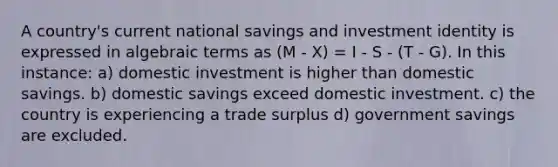 A country's current national savings and investment identity is expressed in algebraic terms as (M - X) = I - S - (T - G). In this instance: a) domestic investment is higher than domestic savings. b) domestic savings exceed domestic investment. c) the country is experiencing a trade surplus d) government savings are excluded.