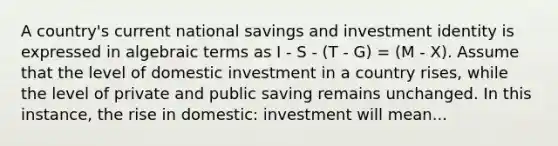 A country's current national savings and investment identity is expressed in algebraic terms as I - S - (T - G) = (M - X). Assume that the level of domestic investment in a country rises, while the level of private and public saving remains unchanged. In this instance, the rise in domestic: investment will mean...