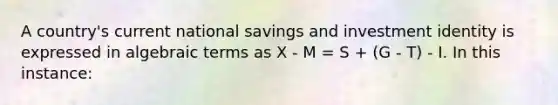 A country's current national savings and investment identity is expressed in algebraic terms as X - M = S + (G - T) - I. In this instance: