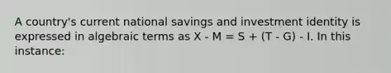 A country's current national savings and investment identity is expressed in algebraic terms as X - M = S + (T - G) - I. In this instance: