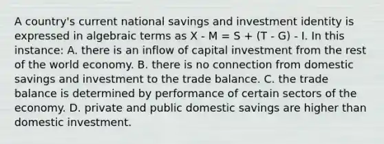 A country's current national savings and investment identity is expressed in algebraic terms as X - M = S + (T - G) - I. In this instance: A. there is an inflow of capital investment from the rest of the world economy. B. there is no connection from domestic savings and investment to the trade balance. C. the trade balance is determined by performance of certain sectors of the economy. D. private and public domestic savings are higher than domestic investment.