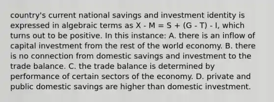 country's current national savings and investment identity is expressed in algebraic terms as X - M = S + (G - T) - I, which turns out to be positive. In this instance: A. there is an inflow of capital investment from the rest of the world economy. B. there is no connection from domestic savings and investment to the trade balance. C. the trade balance is determined by performance of certain sectors of the economy. D. private and public domestic savings are higher than domestic investment.