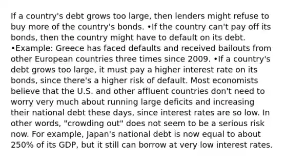 If a country's debt grows too large, then lenders might refuse to buy more of the country's bonds. •If the country can't pay off its bonds, then the country might have to default on its debt. •Example: Greece has faced defaults and received bailouts from other European countries three times since 2009. •If a country's debt grows too large, it must pay a higher interest rate on its bonds, since there's a higher risk of default. Most economists believe that the U.S. and other affluent countries don't need to worry very much about running large deficits and increasing their national debt these days, since interest rates are so low. In other words, "crowding out" does not seem to be a serious risk now. For example, Japan's national debt is now equal to about 250% of its GDP, but it still can borrow at very low interest rates.