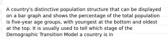 A country's distinctive population structure that can be displayed on a bar graph and shows the percentage of the total population is five-year age groups, with youngest at the bottom and oldest at the top. It is usually used to tell which stage of the Demographic Transition Model a country is in